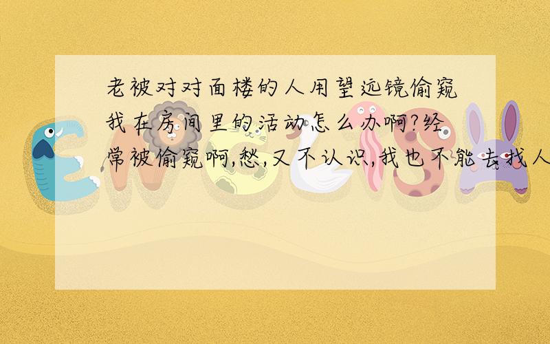 老被对对面楼的人用望远镜偷窥我在房间里的活动怎么办啊?经常被偷窥啊,愁,又不认识,我也不能去找人家啊,虽然我是男生,但是我也有我的隐私啊!也不能24小时拉着窗帘吧!事情的经过在我的