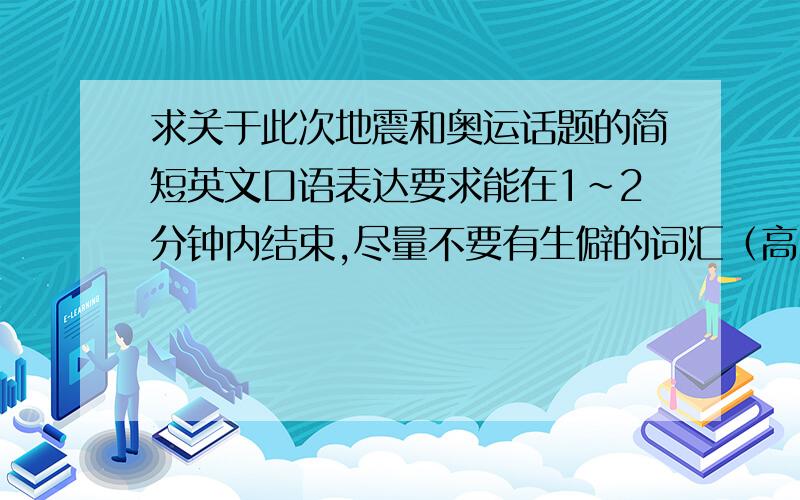 求关于此次地震和奥运话题的简短英文口语表达要求能在1~2分钟内结束,尽量不要有生僻的词汇（高中英语水平）奥运的话题分两方面：1.奥运本身.2.奥运志愿者（比如如果你是奥运志愿者,你