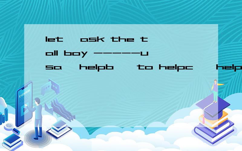 let' ask the tall boy -----usa   helpb    to helpc    helpingd     helps我寻思是c    请帮忙讲讲