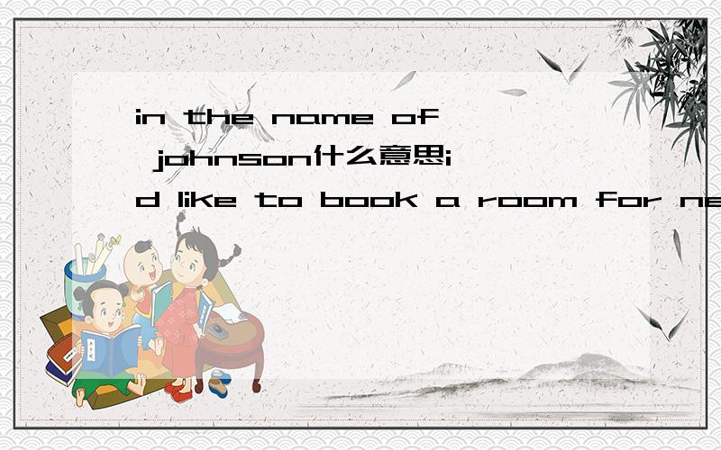 in the name of johnson什么意思i'd like to book a room for nest week,in the name of johnson