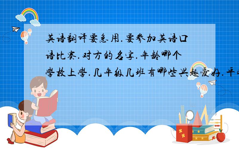 英语翻译要急用.要参加英语口语比赛.对方的名字.年龄哪个学校上学.几年级几班有哪些兴趣爱好.平时都做什么家里有几口人.爸爸妈妈干什么的.最喜欢的动物.颜色.食物等是什么.从以上几个