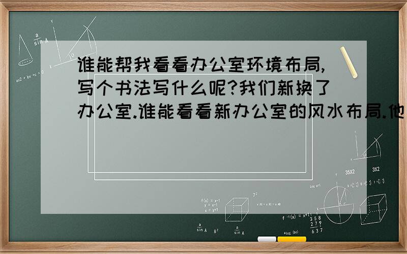 谁能帮我看看办公室环境布局,写个书法写什么呢?我们新换了办公室.谁能看看新办公室的风水布局.他说得很准,就让他在细细看看,言而有信