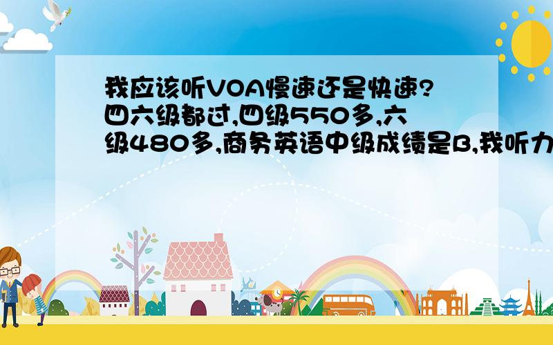 我应该听VOA慢速还是快速?四六级都过,四级550多,六级480多,商务英语中级成绩是B,我听力一直是弱项,最近开始练习听VOA,我这种程度的应该听慢速还是快速呢?听慢速我几乎能听懂,快速的几乎都