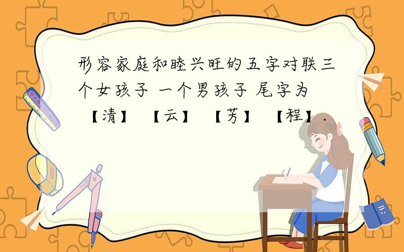 形容家庭和睦兴旺的五字对联三个女孩子 一个男孩子 尾字为 【清】 【云】 【芳】 【程】.