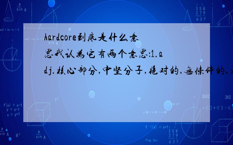 hardcore到底是什么意思我认为它有两个意思：1.adj.核心部分,中坚分子,绝对的,无条件的,没有限制的2.n.铁杆词典上也只有这两个意思.而有些地方说它是性交的意思