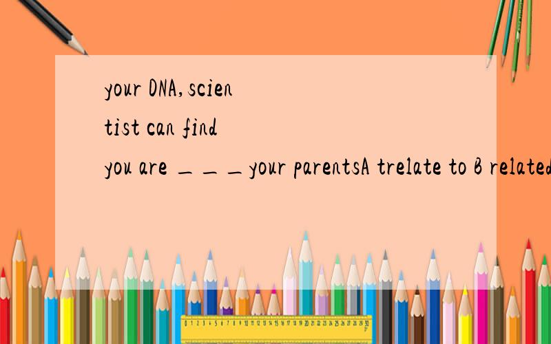 your DNA,scientist can find you are ___your parentsA trelate to B related to C relating要解释为什么.