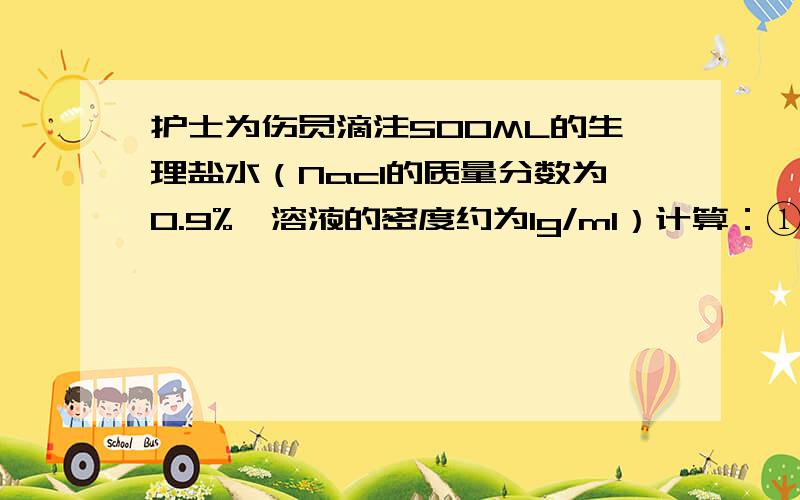 护士为伤员滴注500ML的生理盐水（Nacl的质量分数为0.9%,溶液的密度约为1g/ml）计算：①500ml的生理盐水中所含Nacl的质量为多少克?水的质量为多少克?②若该生理盐水是用24%的Nacl溶液稀释而成,