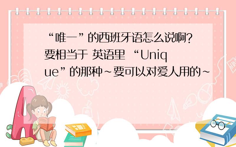 “唯一”的西班牙语怎么说啊?要相当于 英语里 “Unique”的那种~要可以对爱人用的~