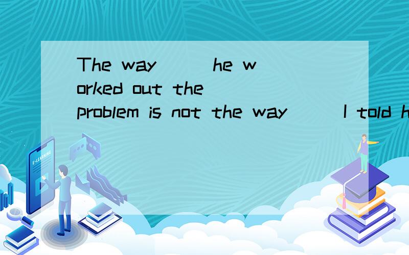 The way___he worked out the problem is not the way___I told himA / ; / B which;which C / ; what D that;what ,可是我想知道D为什么不可以啊?第二问用D怎么不行