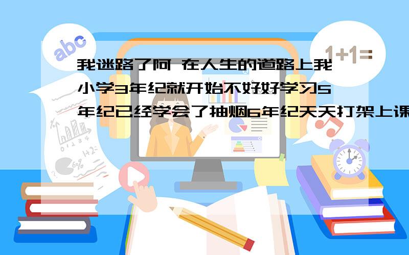 我迷路了阿 在人生的道路上我小学3年纪就开始不好好学习5年纪已经学会了抽烟6年纪天天打架上课睡觉到初中上初一时已经不上了家里天天叫我去我就离家出走了半月后来天天外面瞎混后来