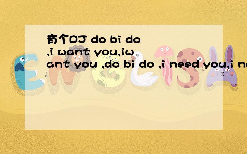 有个DJ do bi do ,i want you,iwant you ,do bi do ,i need you,i need you.say goodby刚开始是个男的唱的,就一句话,唱好几遍,伴奏也很火爆,中间是女的唱的do bi do ,i want you,iwant you ,do bi do ,i need you,i need you.say goodb