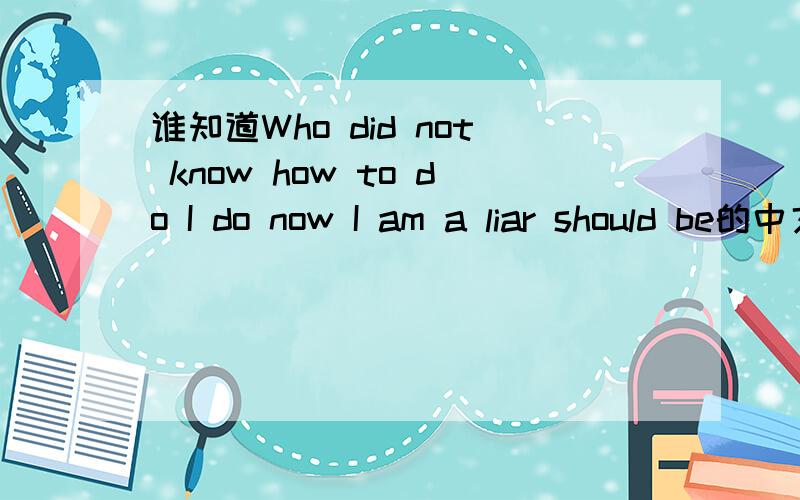 谁知道Who did not know how to do I do now I am a liar should be的中文意思?贴近生活的哦.