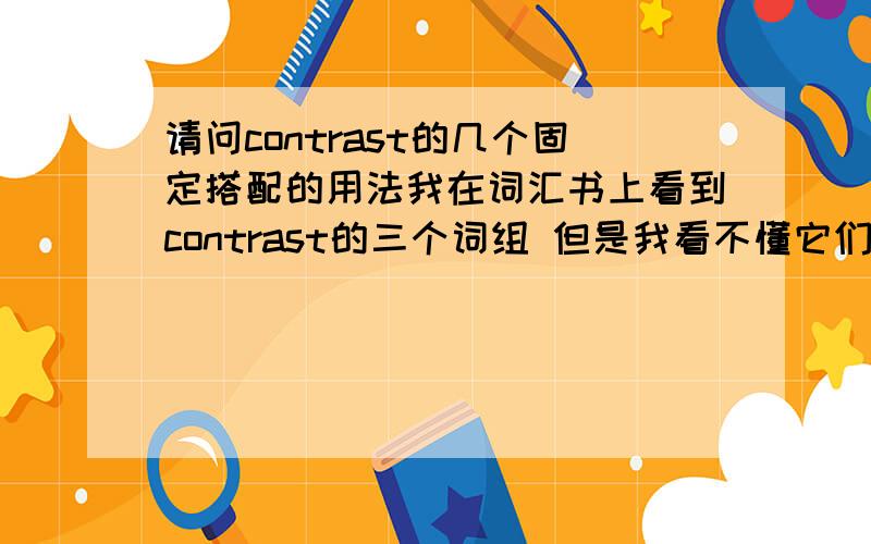 请问contrast的几个固定搭配的用法我在词汇书上看到contrast的三个词组 但是我看不懂它们的区别 分别是contrast...with；contrast with和in contrast with/to 麻烦知道的具体说下