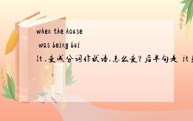 when the house was being built ,变成分词作状语,怎么变?后半句是  it fell down