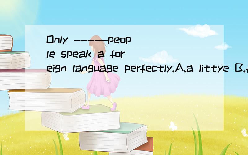 Only -----people speak a foreign language perfectly.A.a littye B.few C little D a few 为什么选D