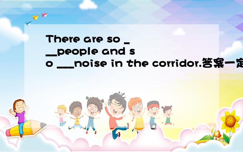 There are so ___people and so ___noise in the corridor.答案一定要准确!理由充分!让人信服!选择!A.mang.much B.much...mang C.many...many D.much...much?