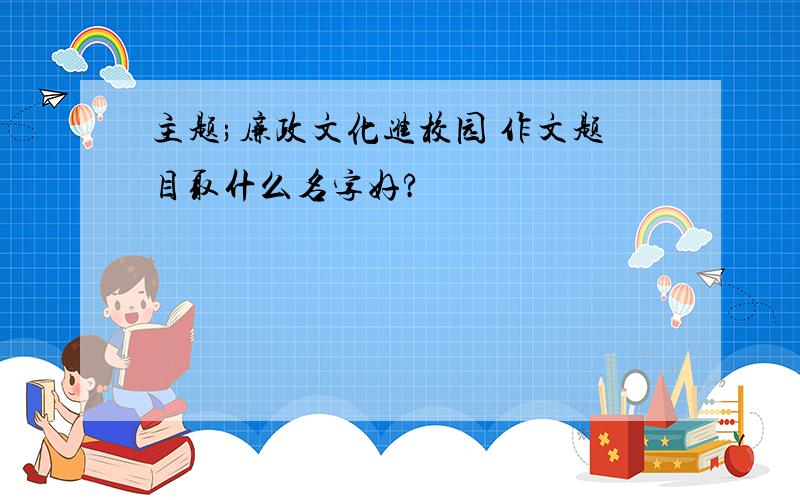 主题;廉政文化进校园 作文题目取什么名字好?