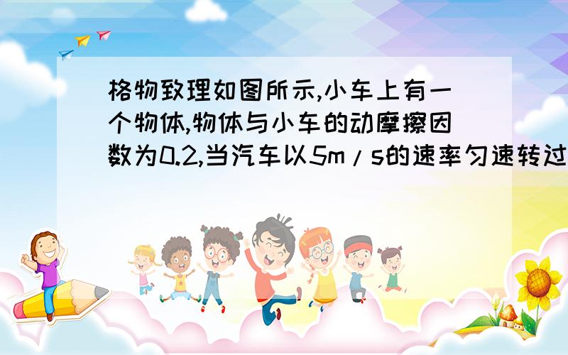 格物致理如图所示,小车上有一个物体,物体与小车的动摩擦因数为0.2,当汽车以5m/s的速率匀速转过半径8m的弯道时,物体将相对与小车（ ）A、仍然和车保持相对静止B、向后方滑动C、左转弯时