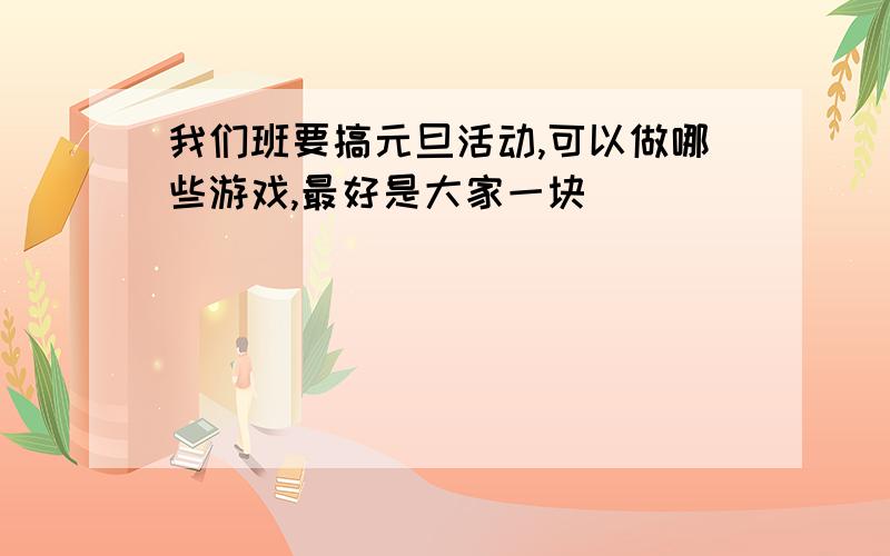 我们班要搞元旦活动,可以做哪些游戏,最好是大家一块