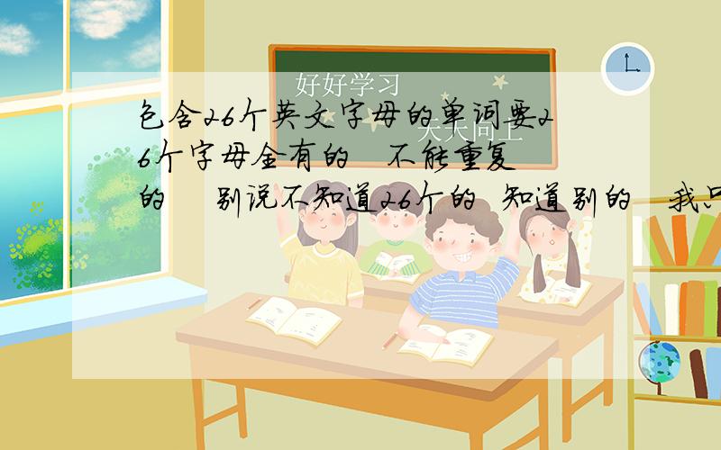 包含26个英文字母的单词要26个字母全有的   不能重复的    别说不知道26个的  知道别的   我只需要26个字母的   谢谢大家啦