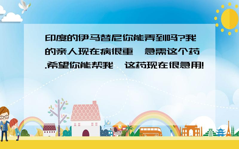 印度的伊马替尼你能弄到吗?我的亲人现在病很重,急需这个药.希望你能帮我,这药现在很急用!