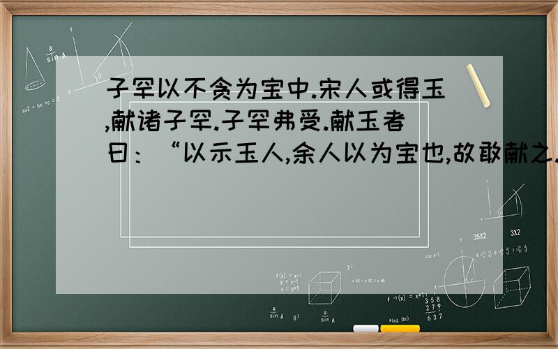 子罕以不贪为宝中.宋人或得玉,献诸子罕.子罕弗受.献玉者曰：“以示玉人,余人以为宝也,故敢献之.”　　子罕曰：“我以不贪为宝,尔以玉为宝.若以与我,皆丧宝也,不若人有其宝.”稽首而告