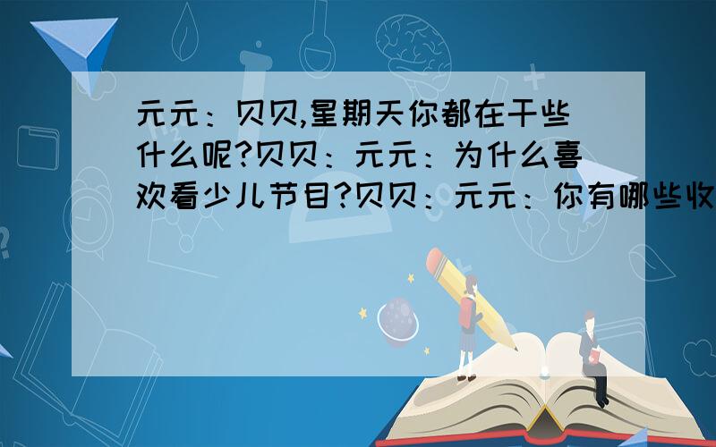 元元：贝贝,星期天你都在干些什么呢?贝贝：元元：为什么喜欢看少儿节目?贝贝：元元：你有哪些收获和感受?贝贝：元元：真好.希望你今后的课余生活内容会安排得更好、更丰富.