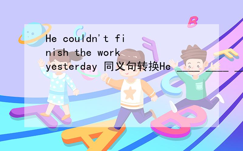 He couldn't finish the work yesterday 同义句转换He ____ ____ ____ finish the work yesterday.