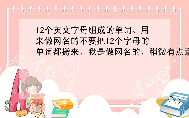 12个英文字母组成的单词、用来做网名的不要把12个字母的单词都搬来、我是做网名的、稍微有点意义.