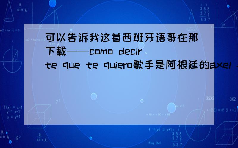 可以告诉我这首西班牙语哥在那下载——como decirte que te quiero歌手是阿根廷的axel fernando帮忙发送到我的邮箱liverpudlian@126.com 好吗?跪谢!