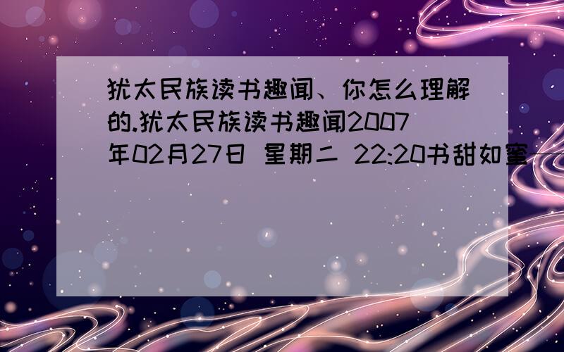 犹太民族读书趣闻、你怎么理解的.犹太民族读书趣闻2007年02月27日 星期二 22:20书甜如蜜——在每一个犹太人的家庭里,孩子出生后不久,母亲就会读《圣经》给他听.而每读一段后,就让孩子去