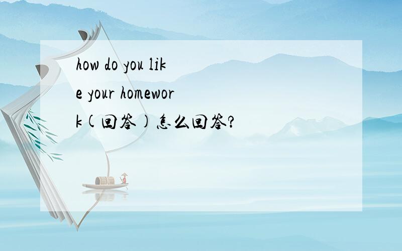 how do you like your homework(回答)怎么回答?