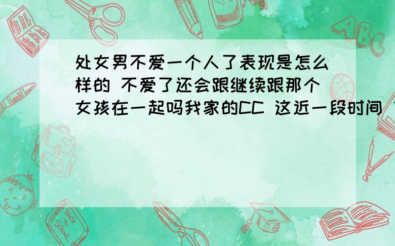 处女男不爱一个人了表现是怎么样的 不爱了还会跟继续跟那个女孩在一起吗我家的CC 这近一段时间 变化很大 不再紧张我 不再关心我 但是我说的话 他又会去听 我的要求 还是会去做 我生气