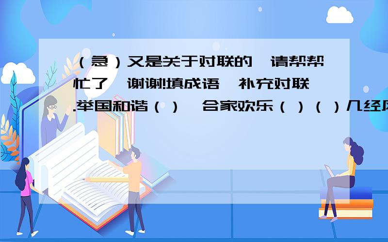 （急）又是关于对联的,请帮帮忙了,谢谢!填成语,补充对联.举国和谐（）,合家欢乐（）（）几经风雨几经浪,（）一路凯歌一路春（）欢歌阵阵,福临门第喜气洋洋勤饲养（）,多积肥（）还有