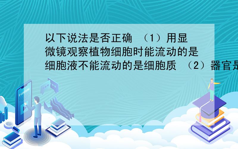 以下说法是否正确 （1）用显微镜观察植物细胞时能流动的是细胞液不能流动的是细胞质 （2）器官是细胞分化的结果 （3）装片 切片 涂片共同特点都应是制作美观