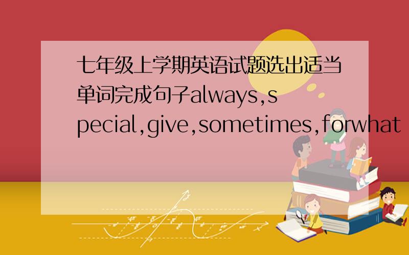 七年级上学期英语试题选出适当单词完成句子always,special,give,sometimes,forwhat do you want to get _____ your birthday this year? do you like this bike?   yes,it‘s very ______. i like it very much.my grandfather ____ eats healthy