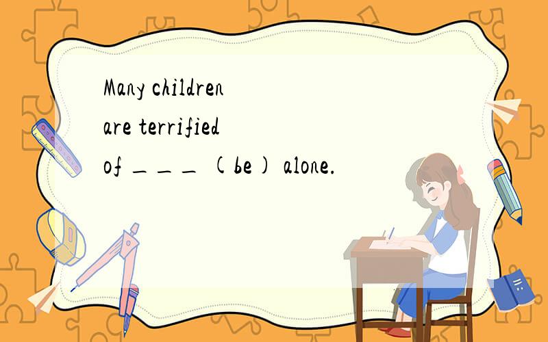 Many children are terrified of ___ (be) alone.