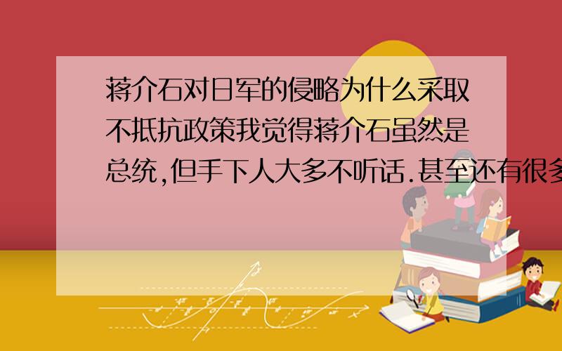 蒋介石对日军的侵略为什么采取不抵抗政策我觉得蒋介石虽然是总统,但手下人大多不听话.甚至还有很多是以前的敌人,北伐虽然成功但很多人都不是心干情愿的被统一.所以蒋介石才剿共,但