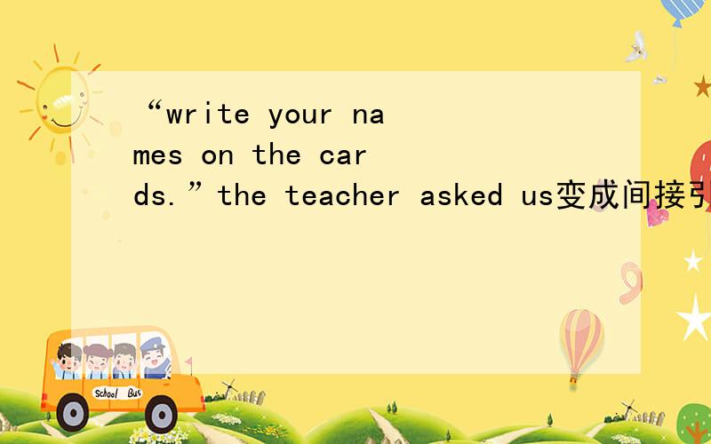 “write your names on the cards.”the teacher asked us变成间接引语好像是要用TO吧……不太清楚……那位高人说答案的同时给讲讲哈