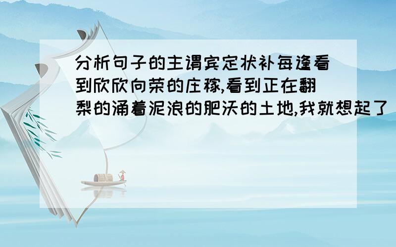 分析句子的主谓宾定状补每逢看到欣欣向荣的庄稼,看到正在翻梨的涌着泥浪的肥沃的土地,我就想起了《红旗歌谣》中的民歌所描写的”沙果笑得红了脸,西瓜小的如蜜甜,花儿笑的分了瓣,豌