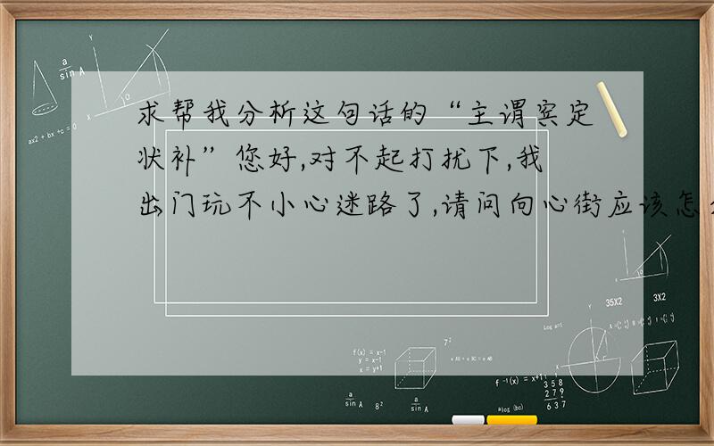 求帮我分析这句话的“主谓宾定状补”您好,对不起打扰下,我出门玩不小心迷路了,请问向心街应该怎么走呢?就是上面这句话,求分析,分析后的格式如下例：星期天,我和爷爷高高兴兴的在我家