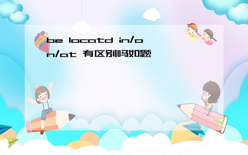 be locatd in/on/at 有区别吗如题