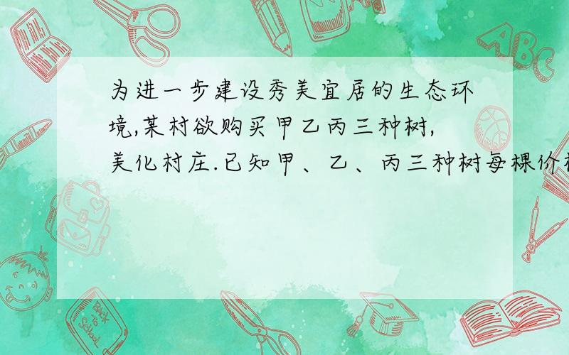 为进一步建设秀美宜居的生态环境,某村欲购买甲乙丙三种树,美化村庄.已知甲、乙、丙三种树每棵价格之...为进一步建设秀美宜居的生态环境,某村欲购买甲乙丙三种树,美化村庄.已知甲、乙