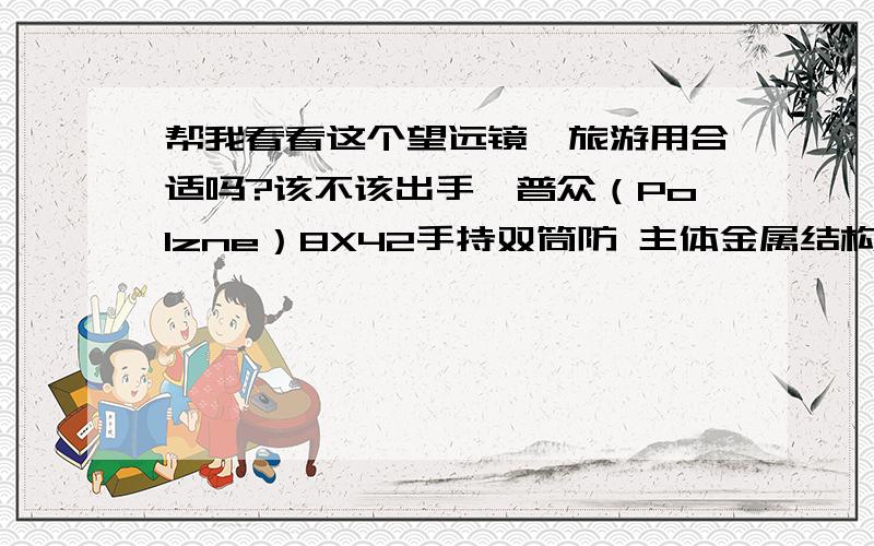 帮我看看这个望远镜,旅游用合适吗?该不该出手,普众（Polzne）8X42手持双筒防 主体金属结构；广角设计,全透镜全表面宽带光学镀膜；全部镜片采用优质出口A级光学玻璃；配置22毫米大目镜—