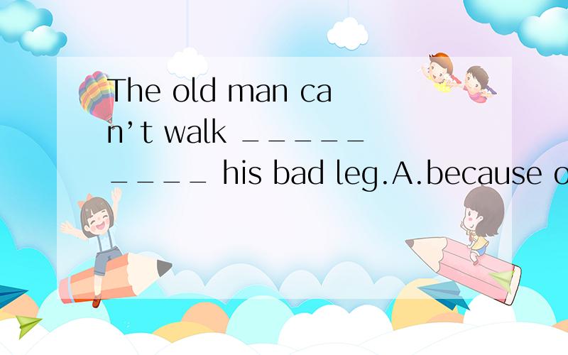 The old man can’t walk _________ his bad leg.A.because of B.because C.because for D.soHelp ______ to some fish,” Mrs Smith said to the children.A.you B.yourself C.yourselves D.yoursIf you have any ideas ________.Please return them to him.A.whose