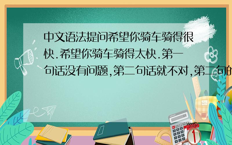 中文语法提问希望你骑车骑得很快.希望你骑车骑得太快.第一句话没有问题,第二句话就不对,第二句的“太”影响了整句话,为什么用太不行啊?