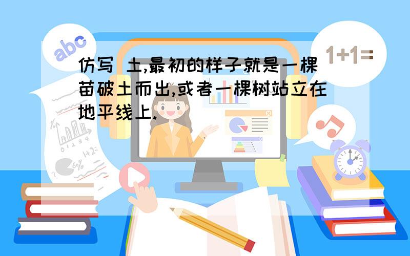 仿写 土,最初的样子就是一棵苗破土而出,或者一棵树站立在地平线上.