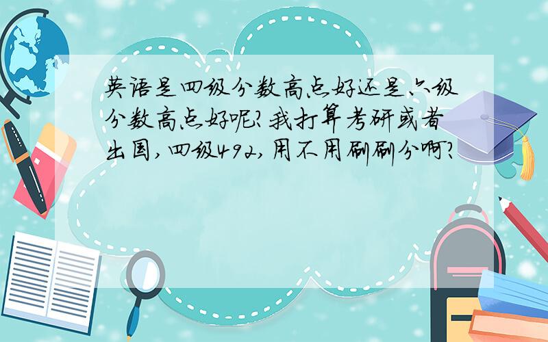 英语是四级分数高点好还是六级分数高点好呢?我打算考研或者出国,四级492,用不用刷刷分啊?