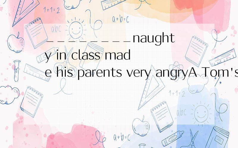 ________naughty in class made his parents very angryA Tom's beingB Tom being给出理由.我还问了- -这里的“'s”是is还是“的”的意思？怎么判断的。你们不要无视这个嘛- -