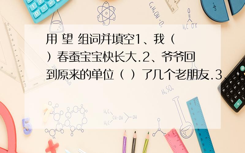 用 望 组词并填空1、我（ ）春蚕宝宝快长大.2、爷爷回到原来的单位（ ）了几个老朋友.3、小青上大学的（ ）终于实现了.4、爸爸（ ）我今年能考上重点中学.（今晚就要,